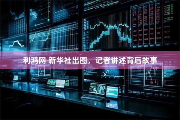 利鸿网 新华社出图，记者讲述背后故事