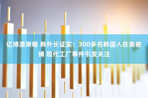 亿博源策略 韩外长证实：300多名韩国人在美被捕 现代工厂事件引发关注