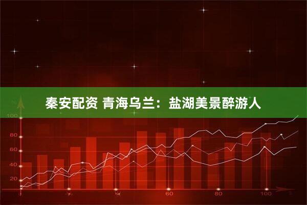 秦安配资 青海乌兰：盐湖美景醉游人