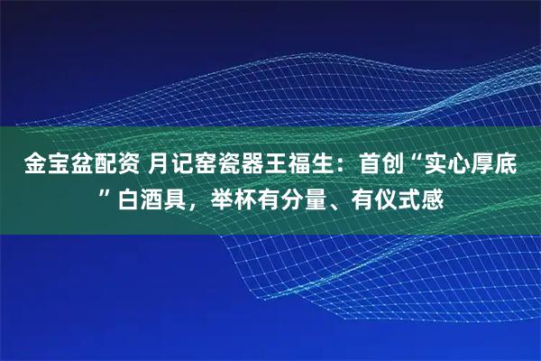 金宝盆配资 月记窑瓷器王福生：首创“实心厚底”白酒具，举杯有分量、有仪式感