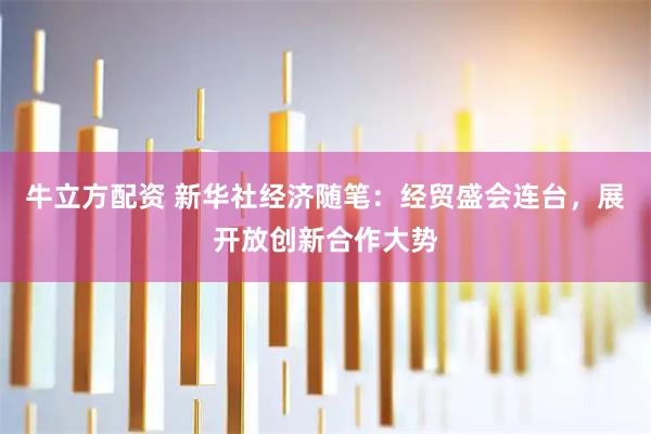 牛立方配资 新华社经济随笔:经贸盛会连台,展开放创新合作大势