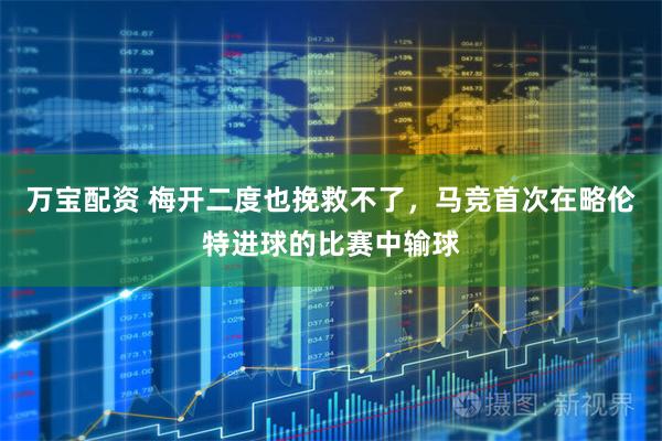 万宝配资 梅开二度也挽救不了，马竞首次在略伦特进球的比赛中输球