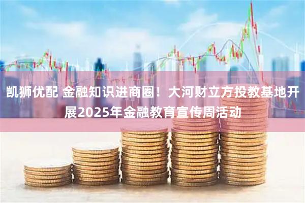 凯狮优配 金融知识进商圈！大河财立方投教基地开展2025年金融教育宣传周活动