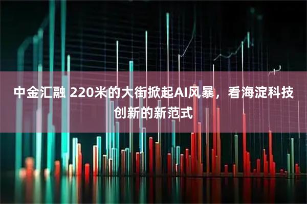 中金汇融 220米的大街掀起AI风暴，看海淀科技创新的新范式