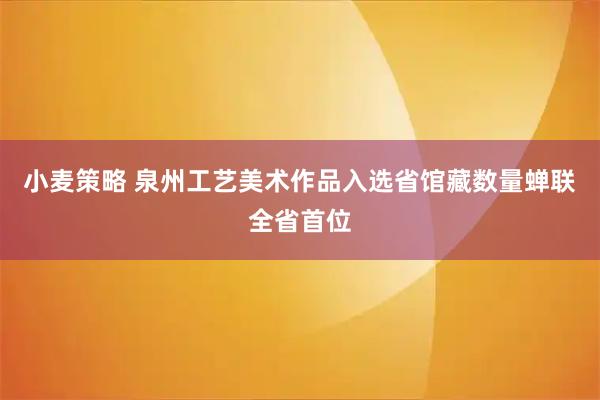 小麦策略 泉州工艺美术作品入选省馆藏数量蝉联全省首位