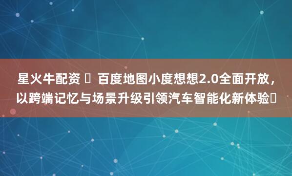 星火牛配资 ​百度地图小度想想2.0全面开放，以跨端记忆与场景升级引领汽车智能化新体验​