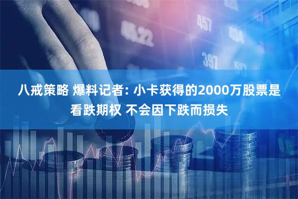 八戒策略 爆料记者: 小卡获得的2000万股票是看跌期权 不会因下跌而损失