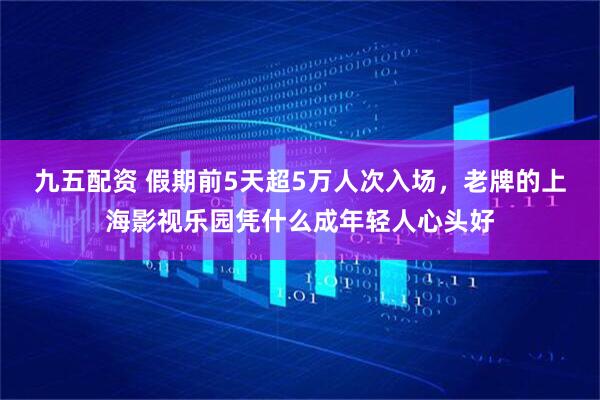 九五配资 假期前5天超5万人次入场，老牌的上海影视乐园凭什么成年轻人心头好