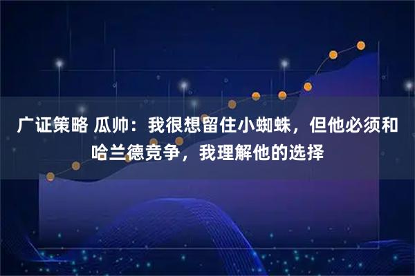 广证策略 瓜帅：我很想留住小蜘蛛，但他必须和哈兰德竞争，我理解他的选择