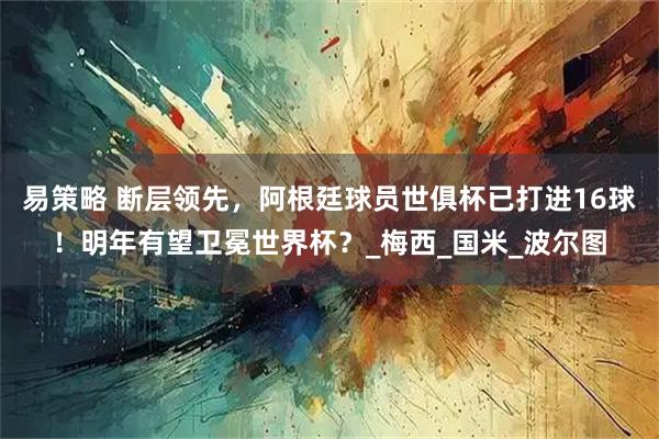 易策略 断层领先，阿根廷球员世俱杯已打进16球！明年有望卫冕世界杯？_梅西_国米_波尔图