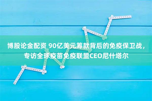 博股论金配资 90亿美元筹款背后的免疫保卫战，专访全球疫苗免疫联盟CEO尼什塔尔