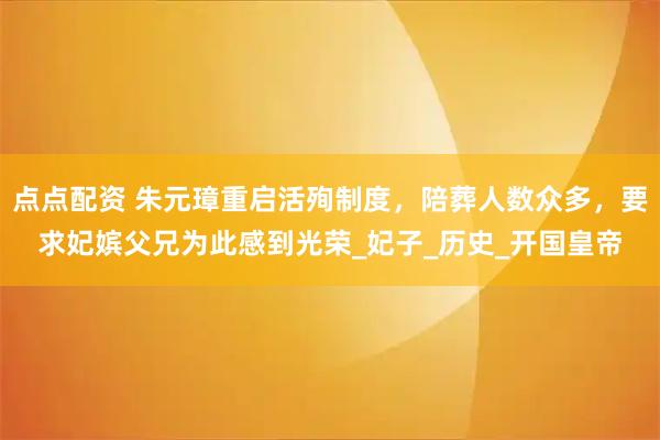 点点配资 朱元璋重启活殉制度，陪葬人数众多，要求妃嫔父兄为此感到光荣_妃子_历史_开国皇帝