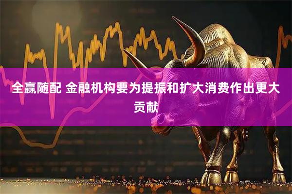 全赢随配 金融机构要为提振和扩大消费作出更大贡献
