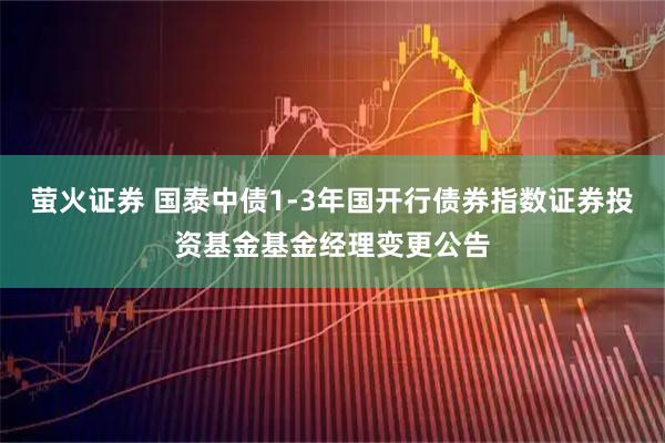 萤火证券 国泰中债1-3年国开行债券指数证券投资基金基金经理变更公告