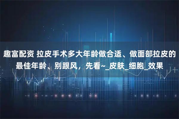 趣富配资 拉皮手术多大年龄做合适、做面部拉皮的最佳年龄、别跟风，先看~_皮肤_细胞_效果