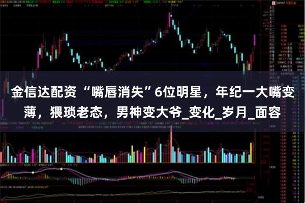 金信达配资 “嘴唇消失”6位明星，年纪一大嘴变薄，猥琐老态，男神变大爷_变化_岁月_面容