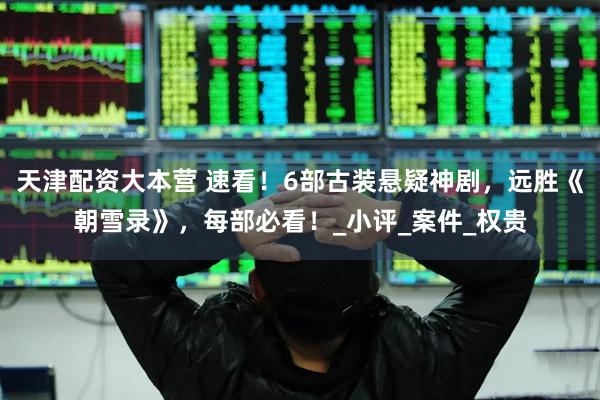 天津配资大本营 速看！6部古装悬疑神剧，远胜《朝雪录》，每部必看！_小评_案件_权贵
