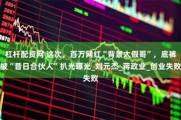杠杆配资网 这次，百万网红“背景太假哥”，底裤被“昔日合伙人”扒光曝光_刘元杰_蒋政业_创业失败