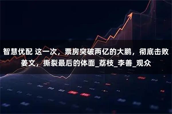 智慧优配 这一次，票房突破两亿的大鹏，彻底击败姜文，撕裂最后的体面_荔枝_李善_观众