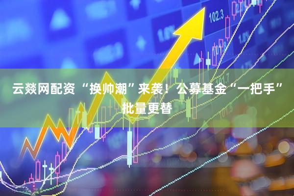 云燚网配资 “换帅潮”来袭！公募基金“一把手”批量更替
