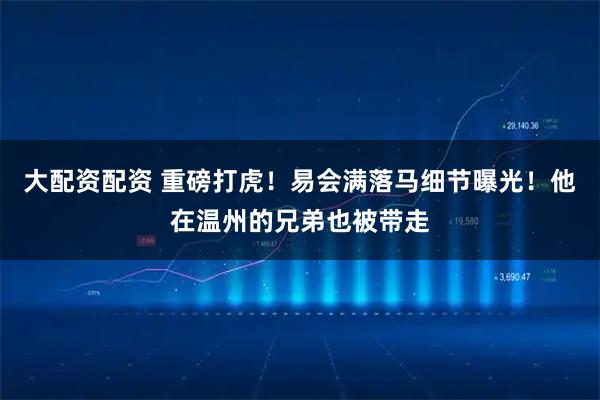 大配资配资 重磅打虎！易会满落马细节曝光！他在温州的兄弟也被带走