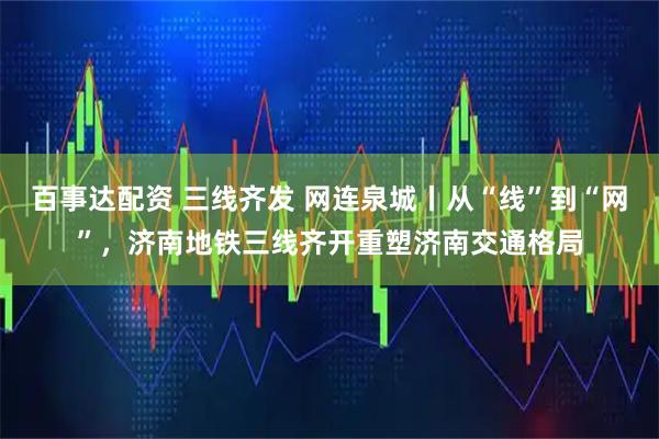 百事达配资 三线齐发 网连泉城丨从“线”到“网”，济南地铁三线齐开重塑济南交通格局
